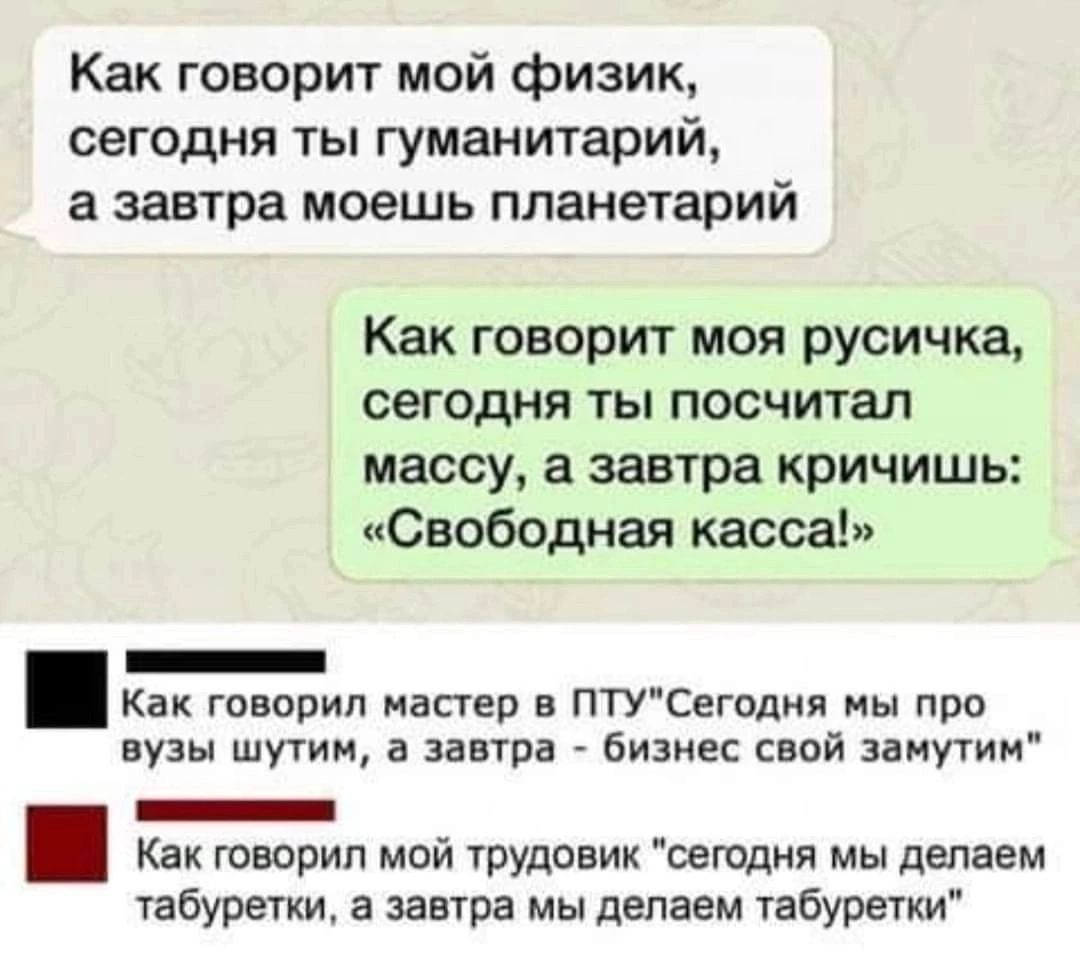 Как говорит мой физик сегодня ты гуманитарий а завтра моешь планетарий Как говорит моя русичка сегодня ты посчитал массу а завтра кричищь Свободная касса _ Как говорил мастер в птусвгодия мы про вузы шути а завтра бизнес свой занутим _ Как говорил мой РУдовик сегодня мы делаем табуретки а завтра мы делаем табуретки