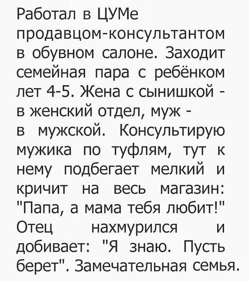 Работал в ЦУМе продавцомконсультантом в обувном салоне Заходит семейная пара с ребёнком лет 4 5 Жена с сынишкой в женский отдел муж в мужской Консультирую мужика по туфлям тут к нему подбегает мелкий и кричит на весь магазин Папа а мама тебя любит Отец нахмурился и добивает Я знаю Пусть берет Замечательная семья
