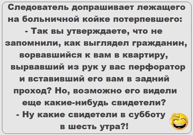 Следователь допрашивает лежащего на больничной койке потерпевшего Так вы утверждаете что не запомнили как выглядел гражданин ворвавшийся к вам в квартиру вырвавший из рук у нас перфоратор и встаем ший его вам в задний проход Но возможно его видели еще какиенибудь свидетели Ну какие свидетели в субботу в шесть утра