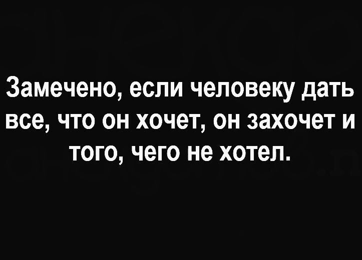 Замечено если человеку дать все что он хочет он захочет и ТОГО чего не ХОТЕЛ
