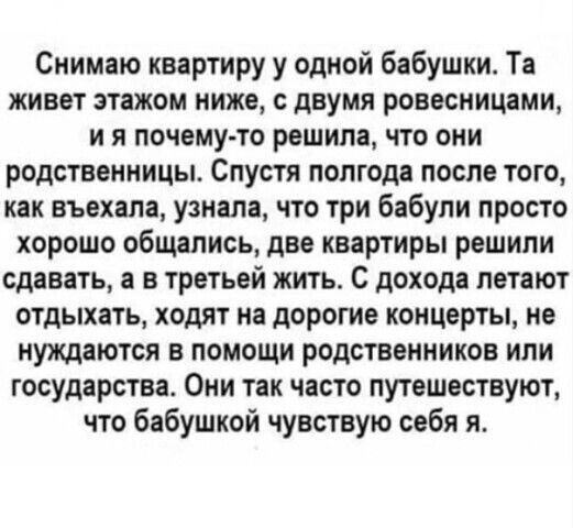 Снимаю квартиру у одной бабушки Та живет этажом ниже двумя ровесницами и я почему то решила что они родственницы Спустя полгода после того как въехала узнала что три бабули просто хорошо общались две квартиры решили сдавать а в третьей жить С дохода летают отдыхать ходят на дорогие концерты не нуждаются в помощи родственников или государства Они так часто путешествуют что бабушкой чувствую себя я