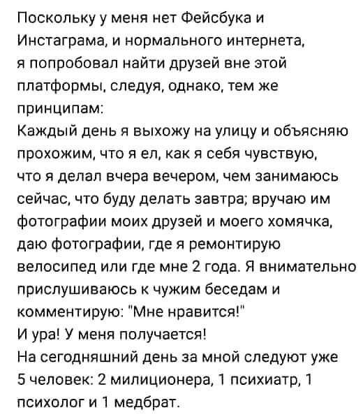 Поскольку у меня нет Фейсбука и Инстаграма и нормального интернете я попробовал найти друзей вне этой платформы следуя однако тем же принципам Каждый день я выхожу на улицу и объясняю прохожим что я еп как я себя чувствую что я делал вчера вечером чем занимаюсь сейчас что буду делать завтра вручаю им Фотографии моих друзей и моего хомячка даю фотографии где я ремонтирую велосипед или где мне 2 год
