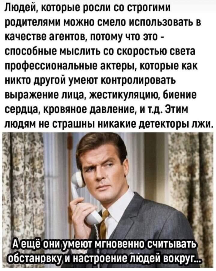Людей которые росли со строгими родителями можно смело использовать в качестве агентов потому что это способные мыслить со скоростью света профессиональные актеры которые как никто другой умеют контролировать выражение лица жестикупяцию биение сердца кровяное давление и тд Этим людям не страшны никакие детекторы лжи А ещё ОНИ УМЕЮТ МГНОВЕНИО СЧИТЫВЗТЬ _а _ обстановку и настроение моден вокруг