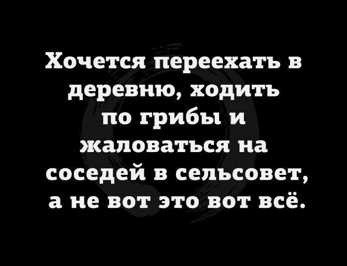 Хочется переехать в деревню ходить по грибы и жаловаться на соседей в сельсовет а не вот это вот всё