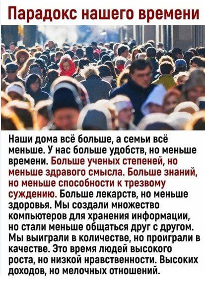 парадокс нашего времени Наши дома все больше а семьи всё меньше У нас больше удобств но меньше времени Больше ученых степеней но меньше здравого смысла Больше знаний но меньше способности к трезвому суждению Больше лекарств но меньше здоровья Мы создали множество компьютеров для хранения ииформации ио стали меньше общаться друг с другом Мы выиграли в количестве ио проиграли в качестве Это время лю