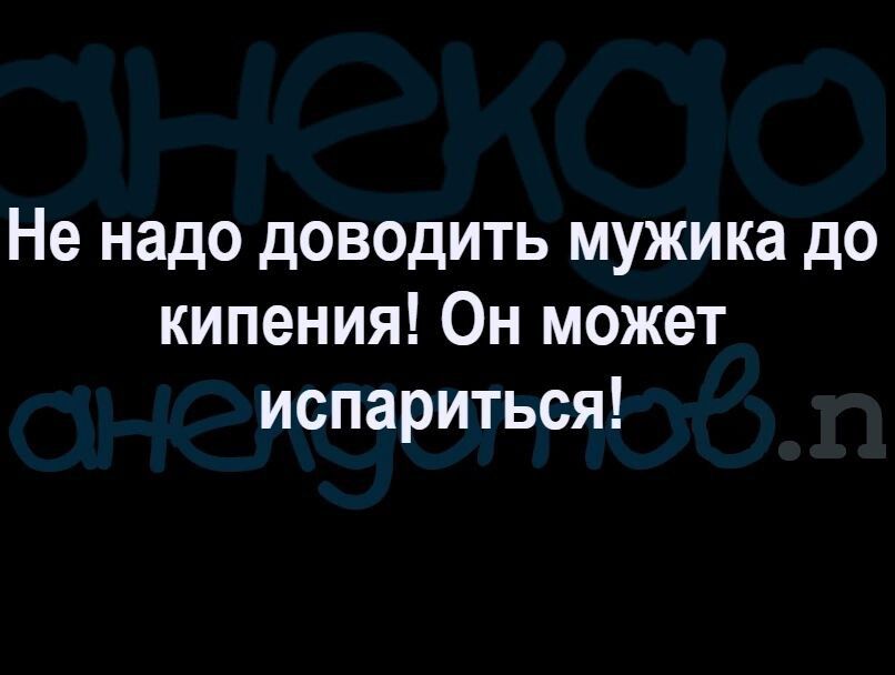 Не надо доводить мужика до кипения Он может испариться