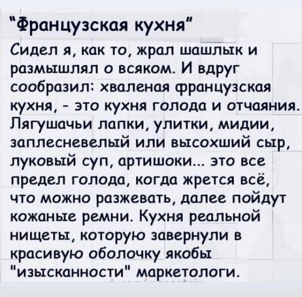 Французская кухня Сидел я как то жрал шашлык и размышлял о всяком И вдруг сообразил хваленая французская кухня это кухня голода и отчаяния Пягушачьи лапки улитки мидии заплесневепый или высохший сыр луковый суп артишоки это все предел голода когда жрется всё что можно разжевать далее пойдут кожаные ремни Кухня реальной нищеты которую завернули в красивую оболочку якобы изысканности маркетологи