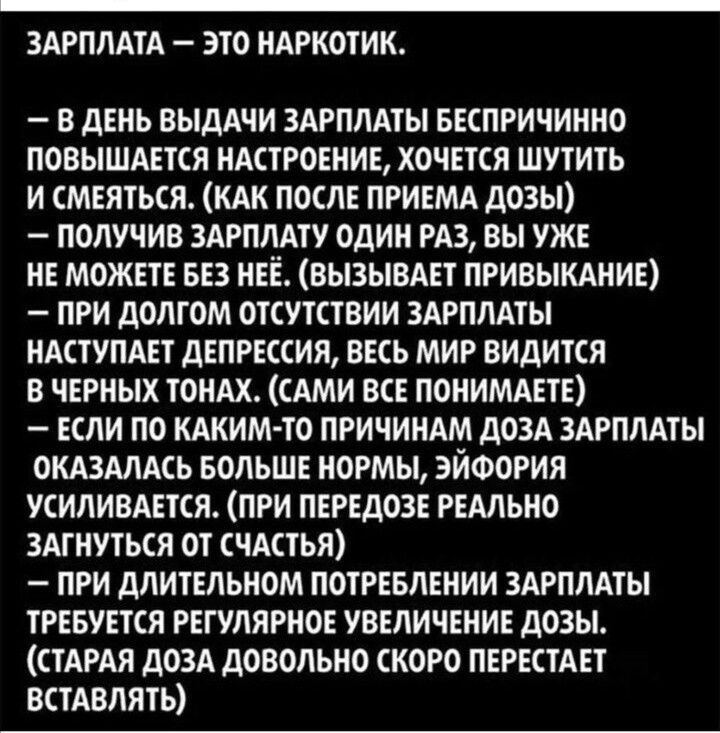 ЗАРПЛАТА ЭТО НАРКОТИК В ДЕНЬ ВЫДАЧИ ЗАРПЛАТЫ БЕСПРИЧИННО ПОВЫШАЕТСЯ НАСТРОЕНИЕ ХОЧЕТСЯ ШУТИТЬ И СМЕЯТЬСЯ КАК ПОСЛЕ ПРИЕМА дОЗЫ _ ПОЛУЧИВ ЗАРПЛАТУ ОДИН РАЗ ВЫ УЖЕ НЕ МОЖЕТЕ БЕЗ НЕЁ ВЫЗЫВАЕТ ПРИВЫКАНИЕ ПРИ ДОЛГОМ ОТСУТСТВИИ ЗАРПЛАТЫ НАСТУПАЕТ дЕПРЕССИЯ ВЕСЬ МИР ВИДИТСЯ В ЧЕРНЫХ ТОНАХ САМИ ВСЕ ПОНИМАЕТЕ ЕСЛИ ПО КАКИМ ТО ПРИЧИНАМ ДОЗА ЗАРПЛАТЫ ОКАЗАЛАСЬ БОЛЬШЕ НОРМЫ ЭЙФОРИЯ УСИЛИВАЕТСЯ ПРИ ПЕРЕДОЗЕ РЕ