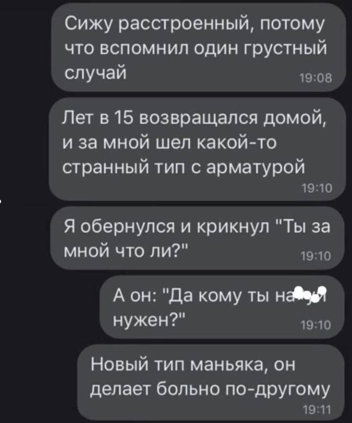 Сижу расстроенный потому что вспомнил один грустный слУчай 19 он Лет в 15 возвращался домой и за мной шел какой то странный тип с арматурой 19 Ю Я обернулся и крикнул Ты за мной что ли то А он да кому ты ни нужен 19 то Новый тип маньяка он делает больно подругому 19 П