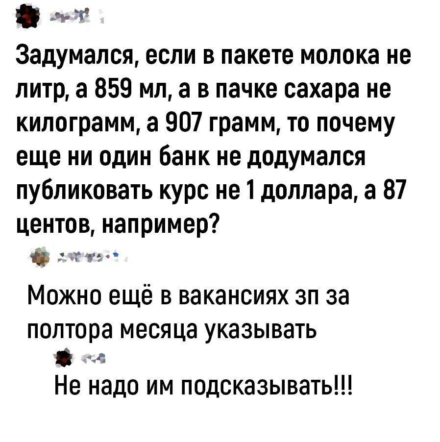 ч т Задумапся если в пакете молока не литр а 859 мл а в пачке сахара не килограмм а 907 грамм то почему еще ни один банк не додумался публиковать курс не 1 доллара а 87 центов например Можно ещё в вакансиях зп за полтора месяца указывать в Не надо им подсказывать