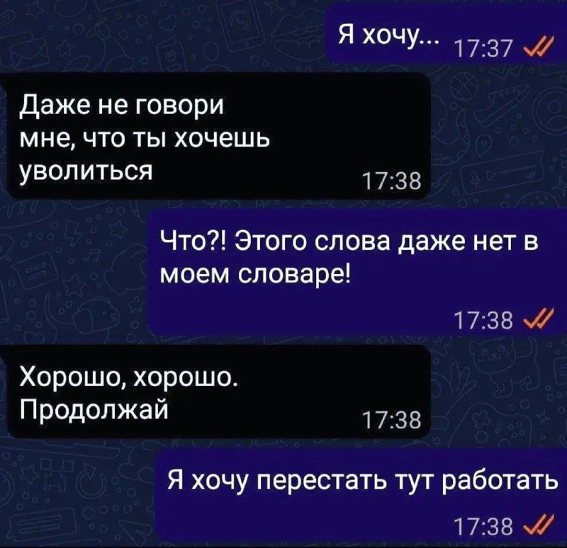 Яхочу 1737 Даже не говори МНЕ ЧТО ТЫ ХОЧЕШЬ уволиться 1733 Что Этого слова даже нет в моем словаре 1738 Хорошо хорошо Продолжай 1738 Я хочу перестать тут работать 1738 а