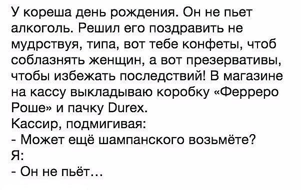У кореша день рождения Он не пьет алкоголь Решил его поздравить не мудрствуя типа вот тебе конфеты чтоб соблазнять женщин а вот презервативы чтобы избежать последствий В магазине на кассу выкладываю коробку Ферреро Роше и пачку Вигех Кассир подмигивая Может ещё шампанского возьмёте Я Он не пьёт
