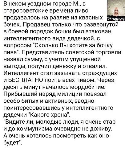 В неком уездном городе М в старосоветские времена пиво продавалось на разлив из квасных бочек Продавец только что развернутой в боевой порядок бочки был атакован интеллигентного вида дядечкой с вопросом Сколько Вы хотите за бочку пива Представитель советской торговли назвал сумму с учетом упущенной выгоды получил денежку и отвалил Интеллигент стал зазывать страждущих и БЕСПЛАТНО поить всех пивом Ч