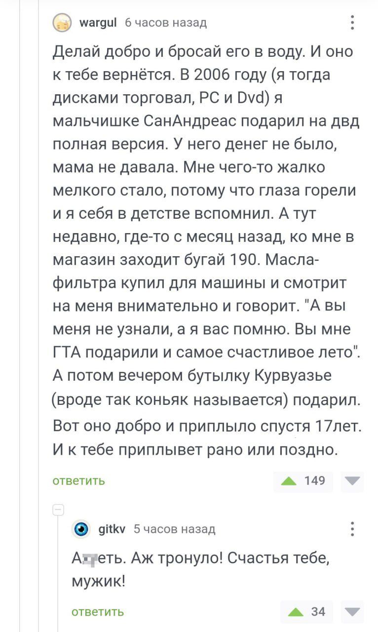 иащці часов назад делай добро и бросай его в воду И оно тебе вернётся В 2006 году я тогда дисками торговал РС и от я мальчишке СанАндреас подарил на двд попная версия У него денег не было мама не давала Мне чего то жалко мелкого стало потому что глаза горели и я себя в детстве вспомнил А тут недавно где то с месяц назад ко мне в магазин заходит бугай 190 Масла фипьтра купип для машины и смотрит на