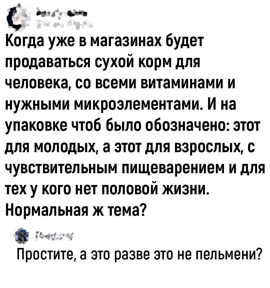 С пии Когда уже в магазинах будет продаваться сухой корм для человека со всеми витаминами и нужными микроэлементами И на упаковке чтоб было обозначено этот для молодых а этот для взрослых с чувствительным пищеварением и для ТЕХ у КОГО нет ПОЛОВОЙ ЖИЗНИ Нормальная ж тема Простите а это разве это не пельмени