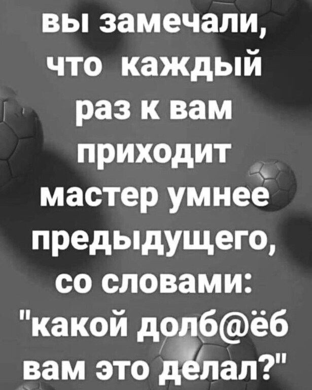 вы замечали что каждый раз к вам приходит мастер умнеё предыдущего со словами какой долбёб вам это дЁлал