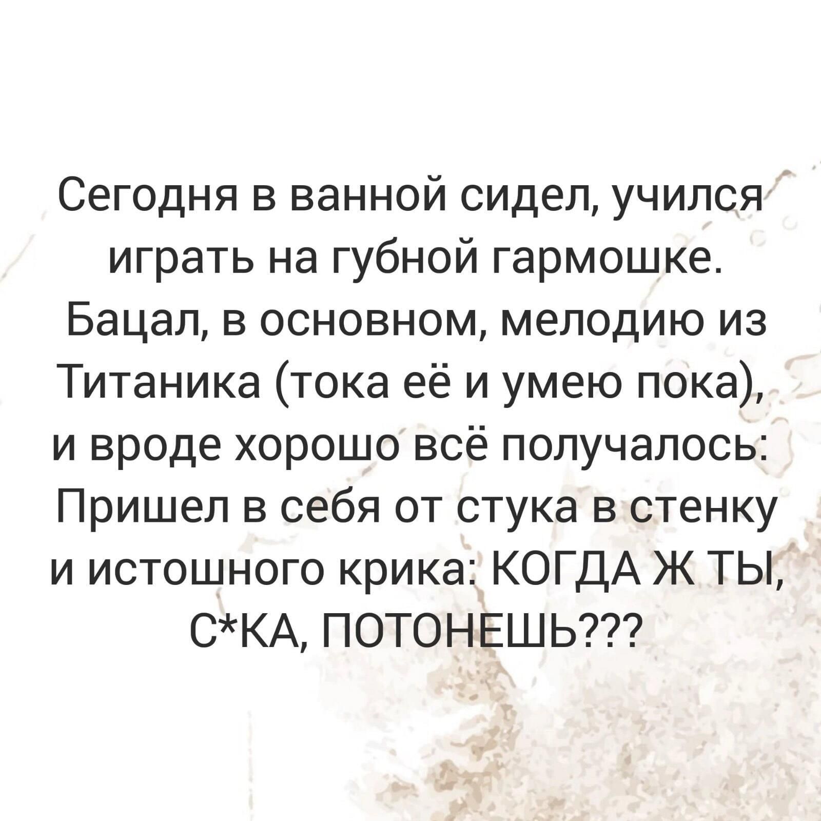 Сегодня в ванной сидел учился играть на губной гармошке Бацал в основном мелодию из Титаника тока её и умею пока и вроде хорошо всё получалось Пришел в себя от стука в стенку и истошного крика КОГДА Ж ТЫ СКА ПОТОНЕШЬ