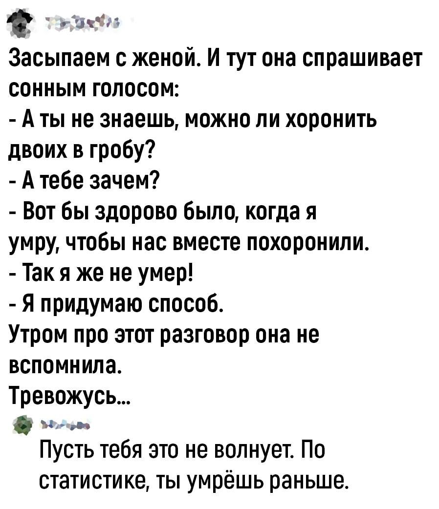 или Засыпаем женой И тут она спрашивает сонным голосом А ты не знаешь можно ли хоронить двоих в гробу А тебе зачем Вот бы здорово было когда я умру чтобы нас вместе похоронили Так я же не умер Я придумаю способ Утром про этот разговор она не вспомнила Тревожусь и Пусть тебя это не волнует По статистике ты умрёшь раньше