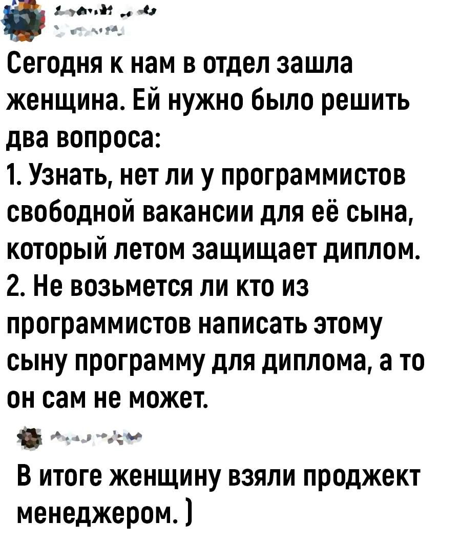 УСУ Сегодня к нам в отдел зашла женщина Ей нужно было решить два вопроса 1 Узнать нет ли у программистов свободной вакансии для её сына который летом защищает диплом 2 Не возьмется ли кто из программистов написать этому сыну программу для диплома а то он сам не может В итоге женщину взяли проджект менеджером