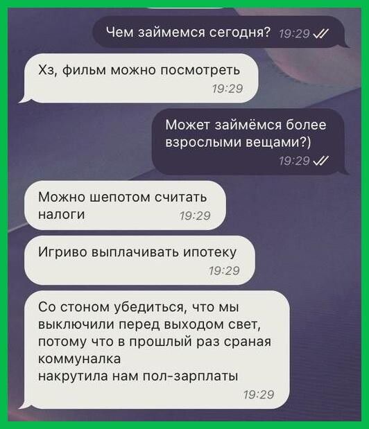 Чем займемся сегодня Хз фильм можно посмотреть 19 39 Может займёмся более взрослыми вещамид можно шепотом считать налоги Игоиво выплачивать ипотеку со стоном убедиться что мы выключили перед выходом свет потому что в прошлый раз сраиая коммуналка накругила нам попзарплагы