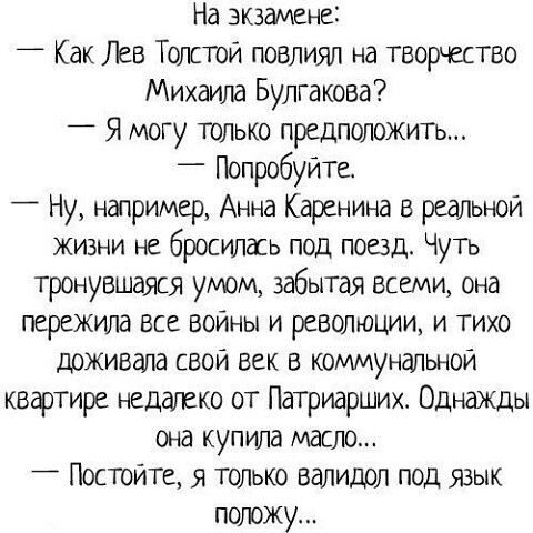 На экзамене Как Лев Толстой повлиял на творчество Михаша Булгакова 4 Я могу только предположичъ _ Попробуйте Ну например Анна Каренина в РЕдЛЬЮЙ жизни не бросилась под поезд Чуть тронувшаяся умом забытая всеми она пережила ВСЕ ВОЙНЫ И РЕВОЛЮЦИИ И ТИХО доживала свой век в коммунальной квартире недалеко от Патриарших Однажды она купила масло Постойте я только валидол под язык положу