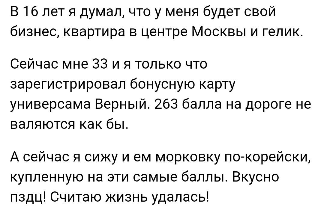 В 16 лет я думалчто у меня будет свой бизнес квартира В центре МОСКВЫ И гепик Сейчас мне 33 и я только что зарегистрировал бонусную карту универсама Верный 263 баппа на дороге не валяются как бы А сейчас я сижу и ем морковку по корейски купленную на эти самые баллы Вкусно пздц Считаю Жизнь удалась