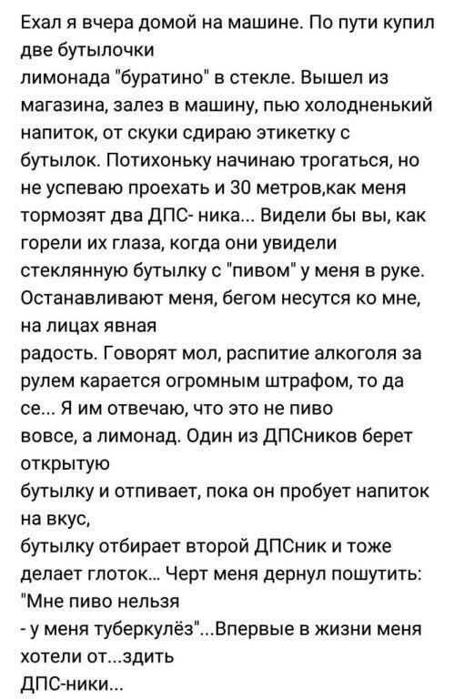 Ехал вчера домой на машине По пути купил две бутылочки лимонада буратино стекле Вышел из МЗГЕЗИНЗ залез Е машину ПЬЮ ХОЛОДНЕНЬКИЙ напиток от скуки сдиоаю этикетку бутылок Потихоньку начинаю трогаться но не успеваю проехать и 30 метроеа меня тормозят два дПС ника Видели бы вы как горели их глаза когда они увидели стеклянную бутылку с пивом у меня в руке ОСТЗНЗВПИЕЕЮТ МЕНЯ бегом НЕСУТСЯ КО ММВ на ли