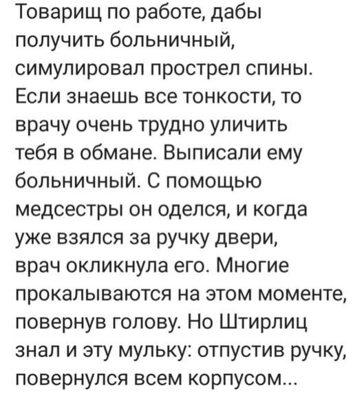 Товарищ по работе дабы получить больничный симулировал прострел спины Если знаешь все тонкости то врачу очень трудно уличить тебя в обмане Выписапи ему больничный С помощью медсестры он оделся и когда уже взялся за ручку двери врач окликнула его Многие прокапываются на этом моменте повернув голову Но Штирлиц знал и эту мульку отпустив ручку повернулся всем корпусом