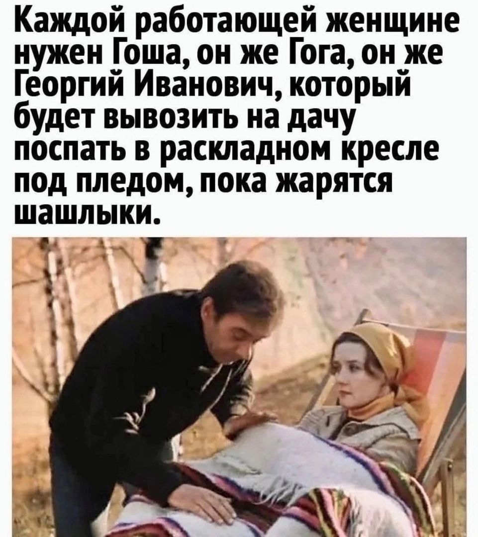 Каждой работающей женщине нужен Гоша он же Гога он же Георгий Иванович который будет вывозить на дачу послать в раскладном кресле под пледом пока жарятся шашлыки О