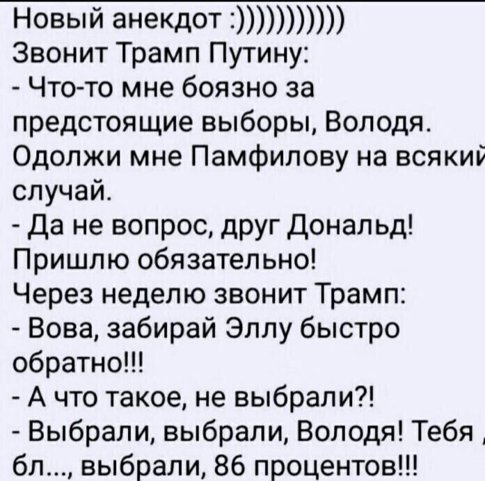 Новый анекдот Звонит Трамп Путину Что то мне боязно за предстоящие выборы Володя Одолжи мне Памфипову на всяки случай Да не вопрос друг Дональд Пришлю обязательно Через неделю звонит Трамп Вова забирай Эллу быстро обратно А что такое не выбрали Выбрали выбрали Володя Тебя бл выбрали 86 процентов