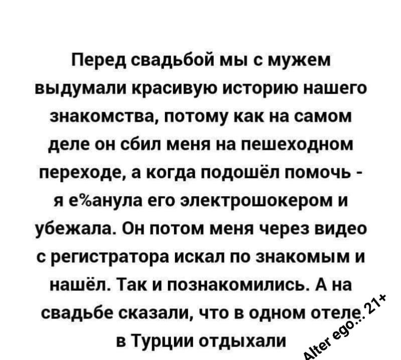 Перед свадьбой мы с мужем выдумали красивую историю нашего знакомства потому как на самом деле он сбил меня на пешеходном переходе а когда подошёл помочь я еЭьанула его зпектрошокерам и убежала Он потом меня через видео регистратора искал по знакомым и нашёл Так и познакомились А на свадьбе сказали что в одном отеле в Турции отдыхали 9