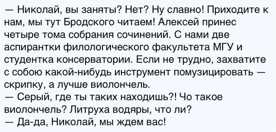 7 Николай вы заняты Нет Ну славно Приходите нам мы тут Бродского читаем Алексей принес четыре тома собрания сочинений нами две аспираюки филологического факультета мгу и студентка консерватории Если не трудно захватите с собою какий нибудь инструмент помузицировать скрипку а лучше виолончель Серыи где ты таких находишь Чо такое виолончель Питруха водяры что ли дд да Никола мы ждем вас