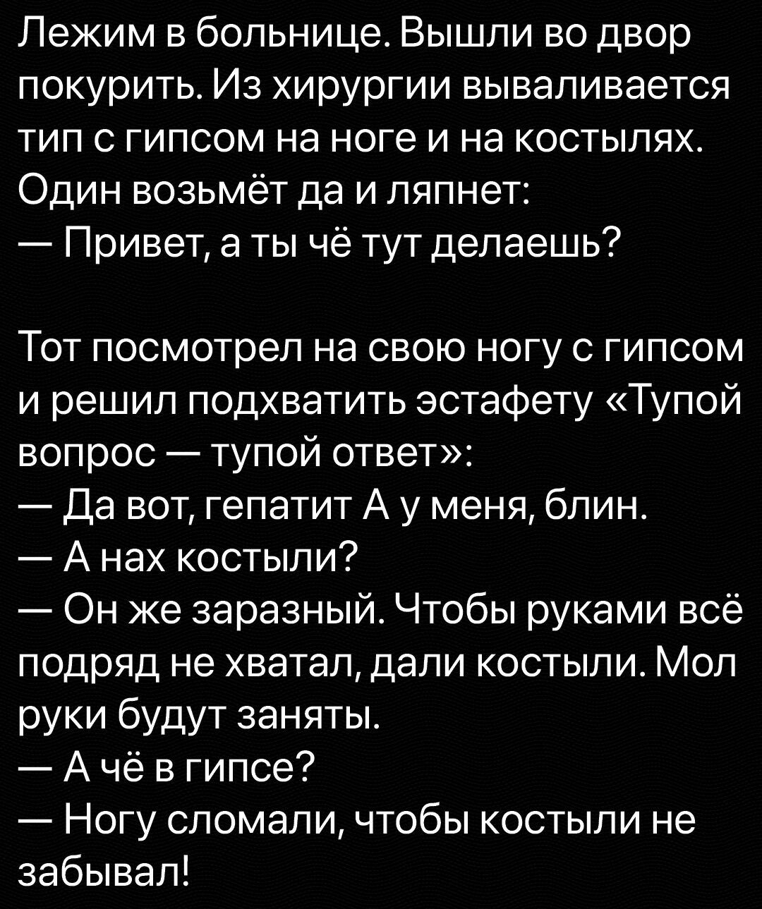 Лежим в больнице Вышли во двор покурить Из хирургии вываливается тип с гипсом на ноге и на костылях Один возьмёт да и ляпнет Привет а ты чё тут делаешь Тот посмотрел на свою ногу с гипсом и решил подхватить эстафету Тупой вопрос тупой ответ Да вот гепатит А у меня блин А нах костыли Он же заразный Чтобы руками всё подряд не хватал дали костыли Мол руки будут заняты А чё в гипсе Ногу сломали чтобы 