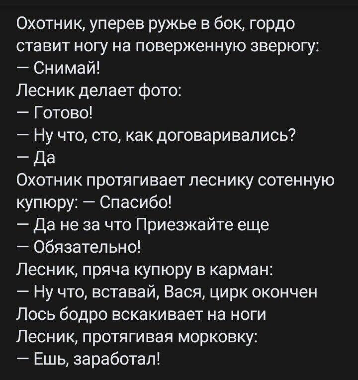 Охотник уперев ружье в бок гордо ставит ногу на поверженную зверюгу Снимай Лесник делает фото Готово Ну что сто как договаривались _ да Охотник протягивает песнику сотенную купюру Спасибо да не за что Приезжайте еще Обязательно Лесник пряча купюру в карман Ну что вставай Вася цирк окончен Лось бодро вскакивает на ноги Лесник протягивая морковку Ешь заработал