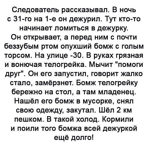 Следователь рассказывал В ночь с 31 го на 1 е он дежурил Тут кто то начинает ломиться в дежурку Он открывает а перед ним с почти беззубым ртом опухший бомж голым торсом На улице 30 В руках грязная и вонючая тепогрейка Мычит помоги друг Он его запустил говорит жалко стало замерзнет Бомж тепогрейку бережно на стол а там младенец Нашёл его бомж в мусорке снял свою одежду аакутал Шёл 2 км пешком В так