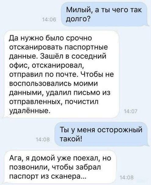 Милый а ты чего так долго Да нужно было срочно отсканировать паспортные данные Зашёл в соседний офис отсканировал отправил по почта Чтобы не воспользовались моими данными удалил письмо из отправленных почистил удалённые Ты у меня осторожный такой Ага я домой уже поехал но позвонили чтобы забрал паспорт ИЗ сканера