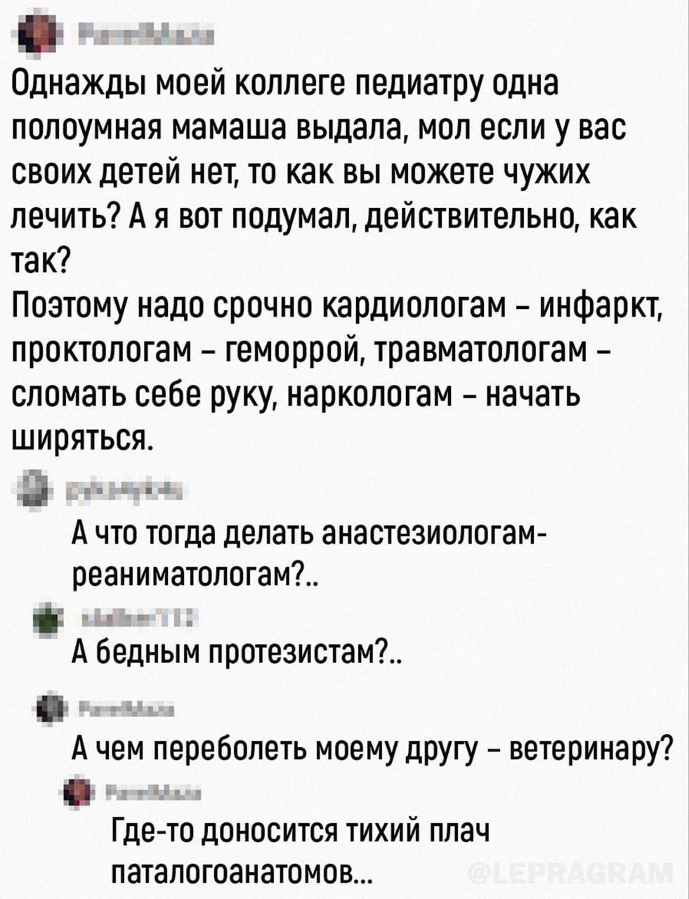 Однажды моей коллеге пепиатру одна попоумная мамаша выдала моп если у вас своих детей нет то как вы можете чужих лечить А я вот подумал дейстительно как так Поэтому надо срочно кардиологам инфаркт проктологам геморрой травматологам сломать себе руку наркологам начать ширяться А что тогда делать анастезиологам реаниматологам _ А бедным протезистам А чем переболеть моему другу ветеринару Где то доно