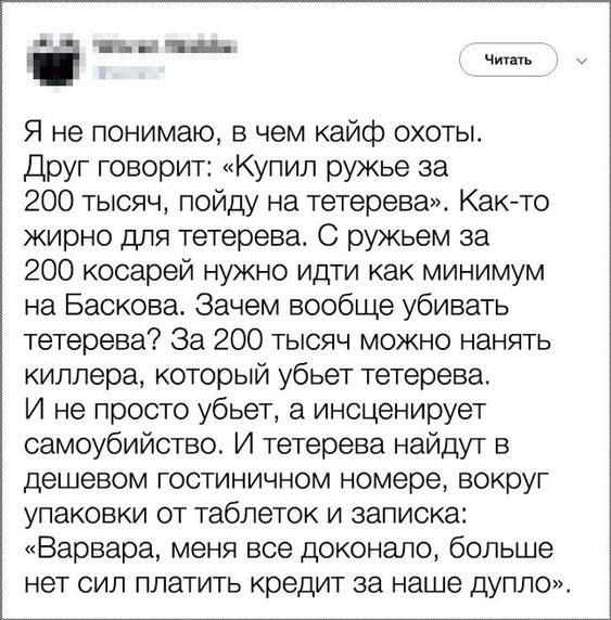 Я не понимаю в чем кайф охоты Друг говорит Купил ружье за 200 тысяч пойду на тетерева Какао жирно для тетерева С ружьем за 200 косарей нужно идти как минимум на Баскова Зачем вообще убивать тетерева За 200 тысяч можно нанять киллера который убьет тетерева И не просто убьет а инсценирует самоубийство И тетерева найдут в дешевом гостиничном номере вокруг упаковки от таблеток и записка Варвара меня в