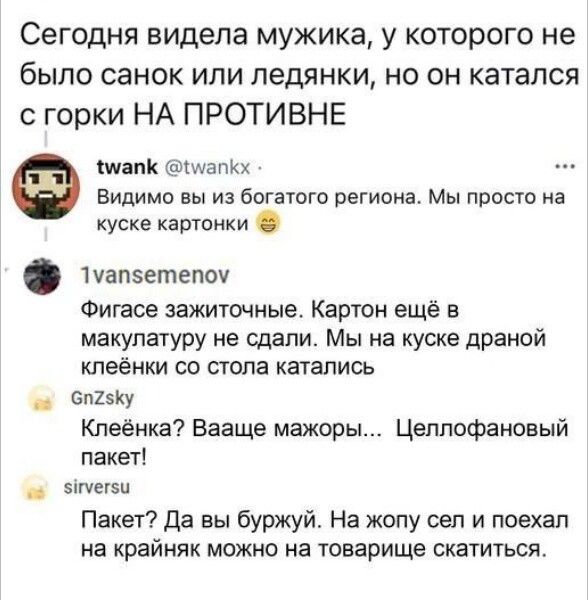 Сегодня видела мужика у которого не было санок или педянки но он катался горки НА ПРОТИВНЕ Мапи МзпКх Видимо вы из богатого региона Мы прост а куске картики 1уапетепоч Фигасе зажиточные Карти ещё в макупачуру не сдали Мы на куске драмой кпеёнки со стола катались Бп2у Кпеёнка Вааще мажоры Цеппофановый пакеті ты Пакет да вы буржуй На жопу сел и поехал на крайняк МОЖНО на юварище СКЭТИУЬСЯ
