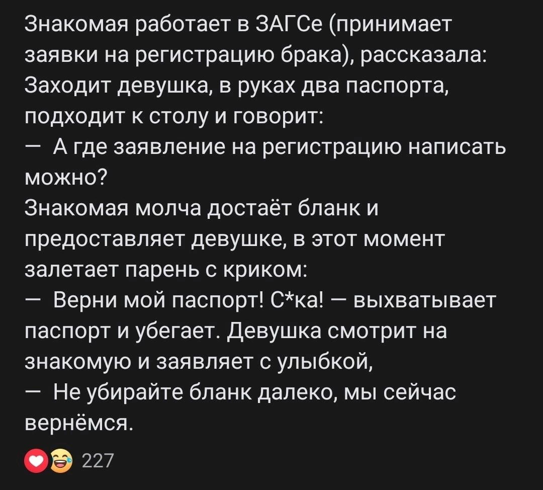 Знакомая работает в ЗАГСе принимает заявки на регистрацию брака рассказала Заходит девушка в руках два паспорта подходит к столу и говорит 7 А где заявление на регистрацию написать можно Знакомая молча достаёт бланк и предоставляет девушке в этот момент залетает парень с криком Берни мой паспорт Ска выхватывает паспорт и убегает Девушка смотрит на знакомую и заявляет с улыбкой Не убирайте бланк да