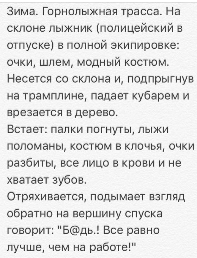 Зима Горнолыжная трасса На склоне лыжник полицейский в отпуске в полной экипировке очки шлем модный костюм Несется со склона и подпрыгнув на трамплине падает кубарем и врезается в дерево Встает палки погнуты лыки попоманы костюм в клочья очки разбиты все лицо в крови и не хватает зубов Отряхивается подымает взгляд обратно на вершину спуска говорит Бдь Все равно лучше чем на работе