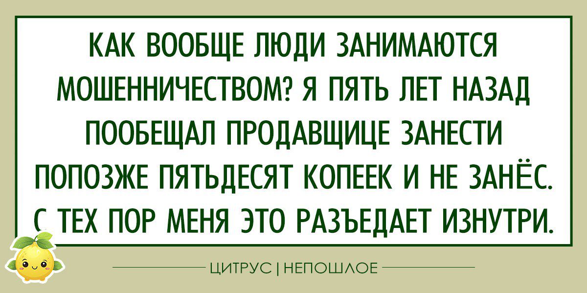 КАК ВООБЩЕ ЛЮДИ ЗАНИМАЮТСЯ МОШЕННИЧЕСТВОМ Я ПЯТЬ ЛЕТ НАЗАД ПООБЕШАЛ ПРОЦАВЩИЦЕ ЗАНЕСТИ ПОПОЗЖЕ ПЯТЬДЕСЯТ КОПЕЕК И НЕ ЗАНЁС ТЕХ ПОР МЕНЯ ЭТО РАЗЪЕДАЕТ ИЗНУТРИ питс нвпошдов