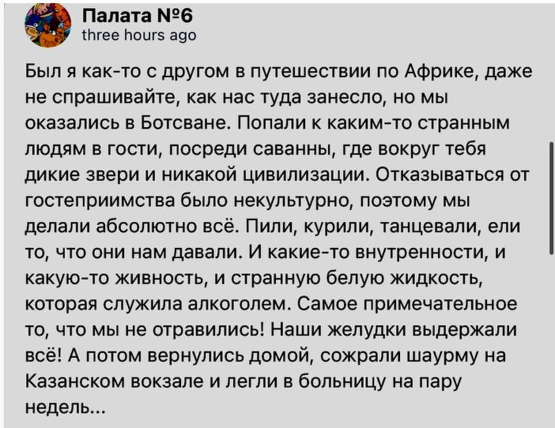 Палата 6 ите Ьощз гео вып я как то с другом в путешествии по Африке даже не спрашивайте как нас туда занесло но мы оказались в Ботсване Попали к каким то сграииым людям в гости посреди саванны где вокруг тебя дикие звери и никакой цивилизации Отказываться от гостеприимства было некудьгурно поэтому мы делали абсолютно всё Пили курили танцевали ели то что они нам давали и какие то внутренности и как