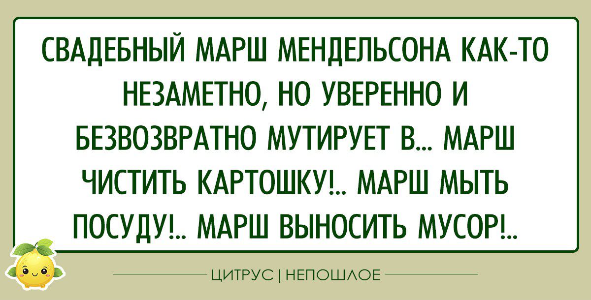 СВАДЕБНЫЙ МАРШ МЕНЦЕПЬСОНА КАК ТО НЕЗАМЕТНО НО УВЕРЕННО И БЕЗВОЗВРАТНО МУТИРУЕТ В МАРШ ЧИСТИТЬ КАРТОШКУ МАРШ МЫТЬ ПОСУДУ МАРШ ВЫНОСИТЬ МУСОР цитус нЕпошАОЕ