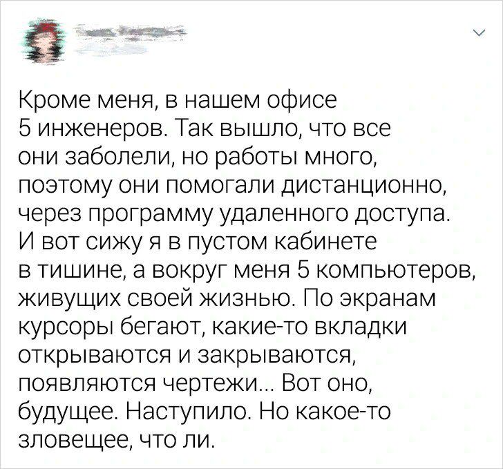 Кроме меня в нашем офисе 5 инженеров Так вышло что все они заболели но работы много поэтому они помогали дистанционно через программу удаленного доступа И вот сижу я в пустом кабинете в тишине а вокруг меня 5 компьютеров живущих своей жизнью По экранам курсоры бегают какие то вкладки открываются и закрываются появляются чертежи Вот оно будущее Наступило Но какое то зловещее что ли