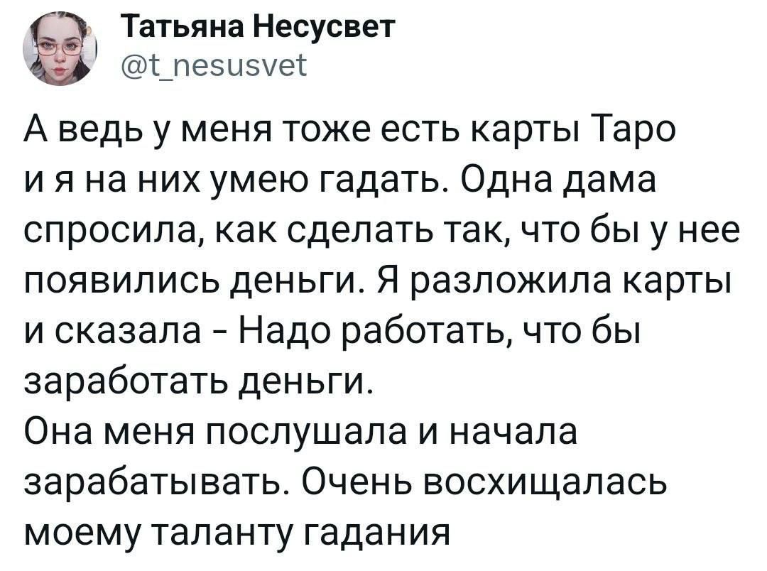 Татьяна Несусвет пезыепес А ведь у меня тоже есть карты Таро и я на них умею гадать Одна дама спросила как сделать так что бы у нее появились деньги Я разложила карты и сказала Надо работать что бы заработать деньги Она меня послушала и начала зарабатывать Очень восхищалась моему таланту гадания