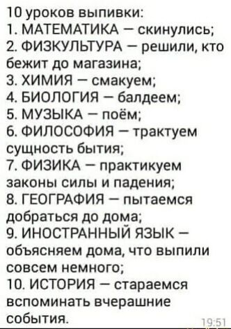 10 уроков выпивки 1 МАТЕМАТИКА скинулись 2 ФИЗКУЛЬТУРА решили кто бежит до магазина 3 ХИМИЯ смакуем 4 БИОЛОГИЯ балдеем МУЗЫКА поём 6 ФИЛОСОФИЯ трактуем сущность бытия 7 ФИЗИКА практикуем законы силы и падения 8 ГЕОГРАФИЯ пытаемся добраться до дома 9 ИНОСТРАННЫИ ЯЗЫК объясняем дома что выпили совсем немного 10 ИСТОРИЯ стараемся вспоминать вчерашние события _