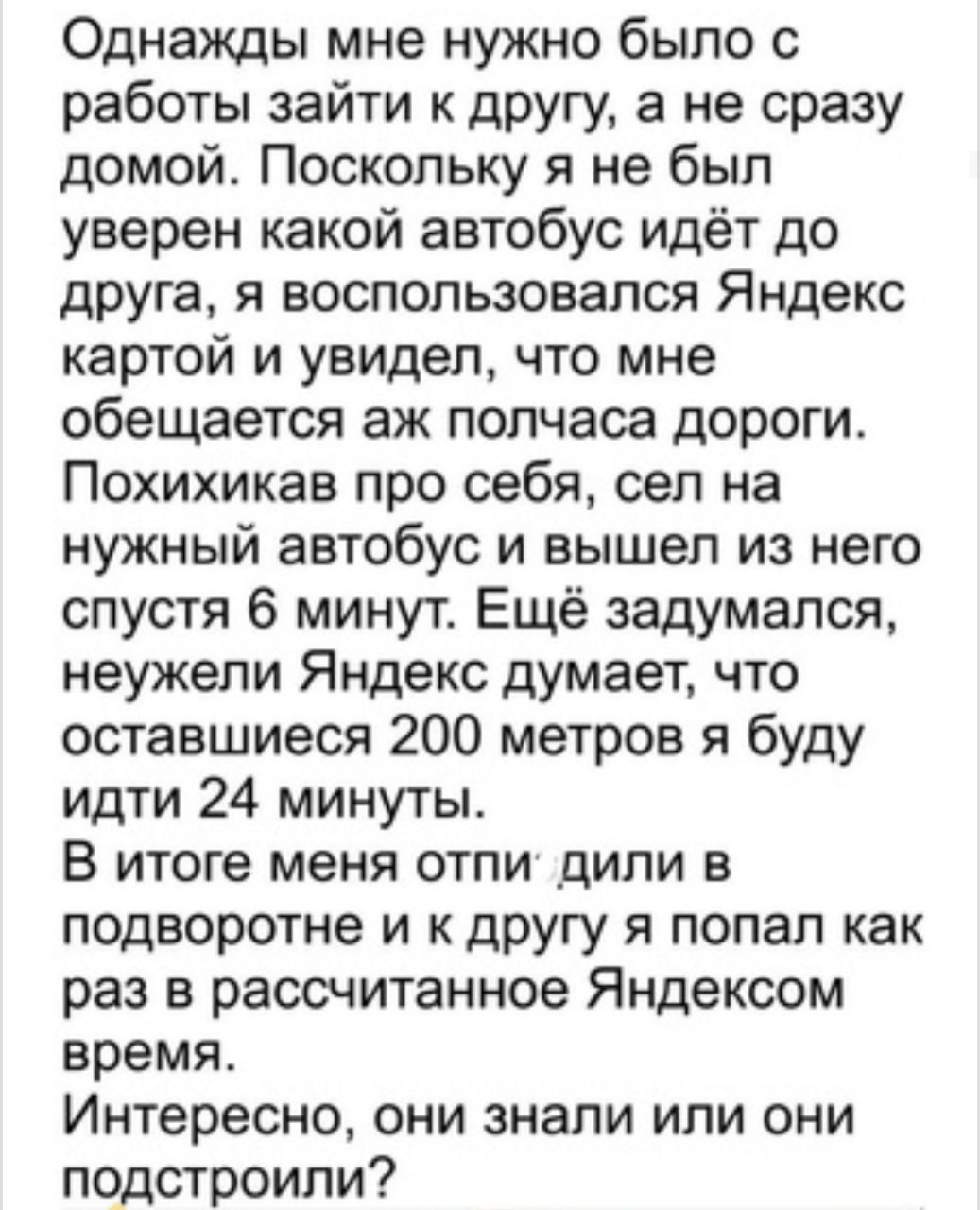 Однажды мне нужно было с работы зайти к другу а не сразу домой Поскольку я не был уверен какой автобус идёт до друга я воспользовался Яндекс картой и увидел что мне обещается аж полчаса дороги Похихикав про себя сел на нужный автобус и вышел из него спустя 6 минут Ещё задумался неужели Яндекс думает что оставшиеся 200 метров я буду идти 24 минуты В итоге меня отпи дипи в подворотне и к другу я поп