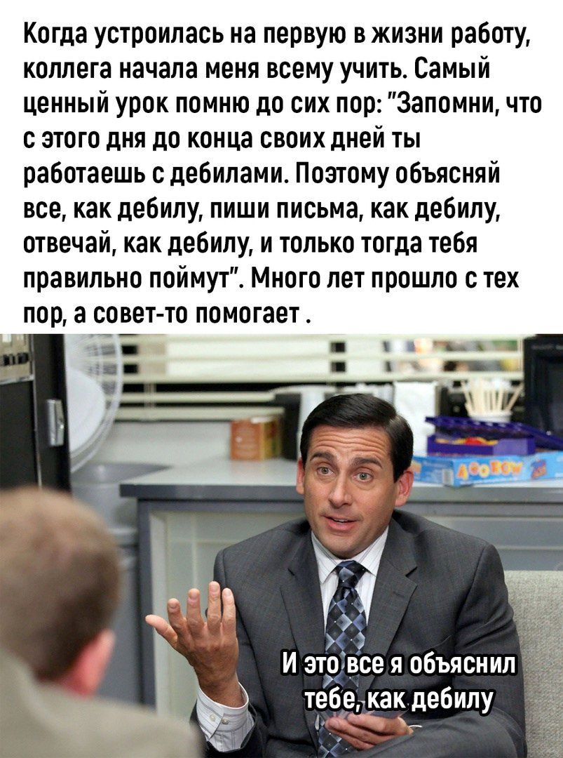 Когда устроилась на первую в жизни работу коллега начала меня всему учить Самый Ценный урок помню до сих пор Запомни что с этого дня до конца своих дней ты работаешь дебилами Поэтому объясняй все как дебипу пиши письма как дебипу отвечай как дебилу и только тогда тебя правильно поймут Много лет прошло с тех пор а совет то помагает И это Ее и объяснил тебемак дебилу чт