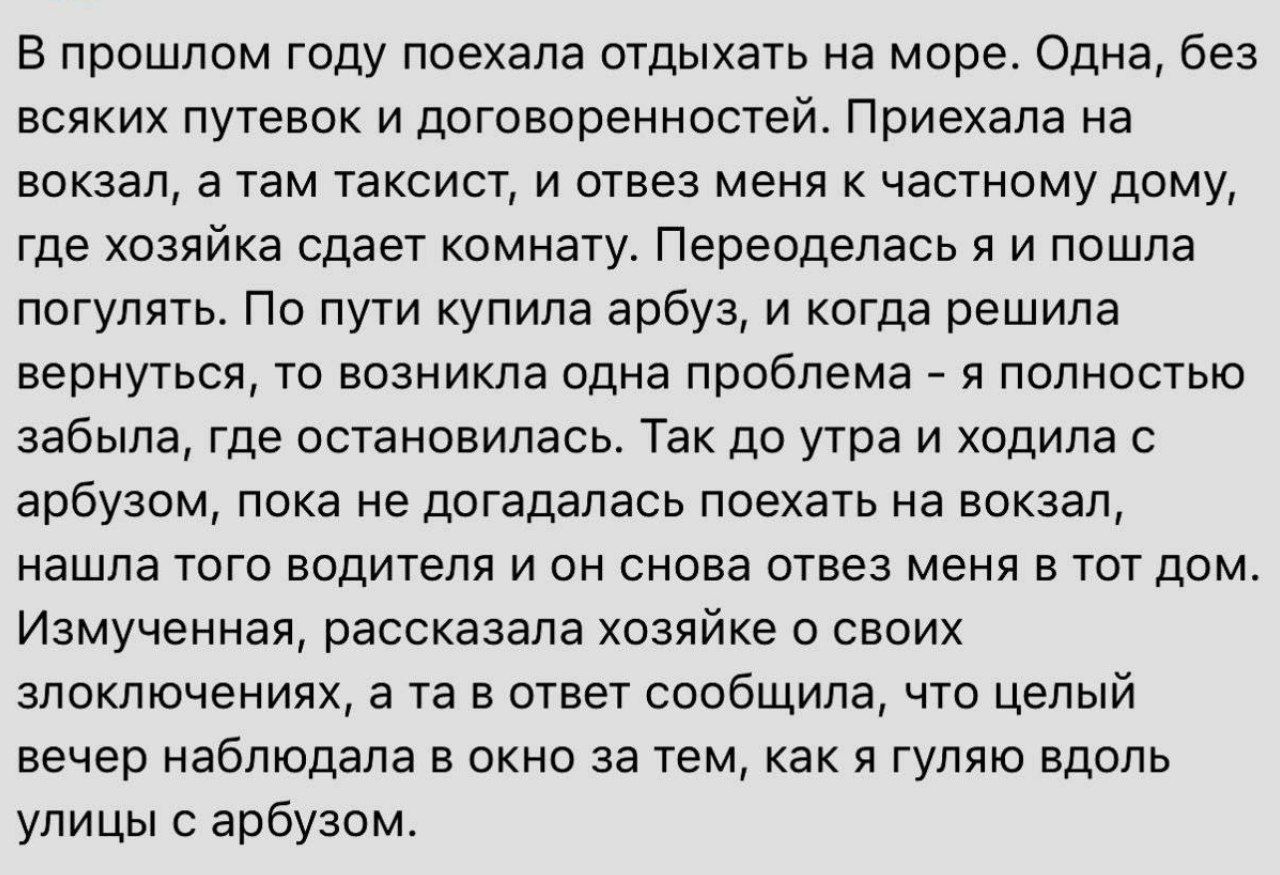 в прошлом году поехала отдыхать на море Одна без всяких путевок и договоренностей Приехала на вокзал а там таксист и отвез меня к частному дому где хозяйка сдает комнату переоделась я и пошла погулять По пути купила арбуз и когда решила вернуться то возникла одна проблема _ я полностью забыла где остановилась Так до утра и ходила с арбузом пока не догадалась поехать на вокзал нашла того водителя и